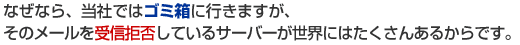 なぜなら、当社ではゴミ箱に行きますが、そのメールを受信拒否しているサーバーが世界には沢山あるからです。
